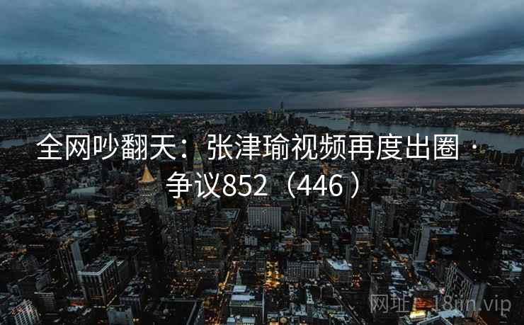 全网吵翻天:张津瑜视频再度出圈 · 争议852(446 ) 第2张 全网吵翻天:张津瑜视频再度出圈 · 争议852(446 ) 第2张