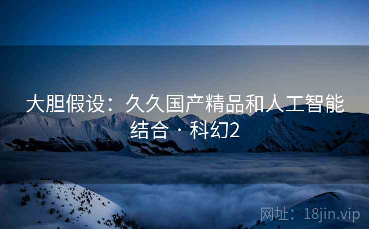 大胆假设：久久国产精品和人工智能结合 · 科幻2