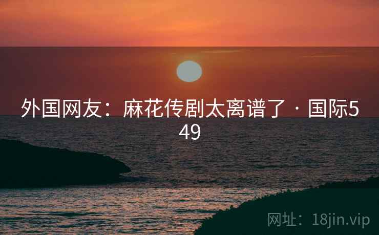 外国网友：麻花传剧太离谱了 · 国际549  第1张