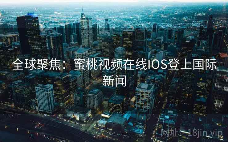 全球聚焦：蜜桃视频在线IOS登上国际新闻